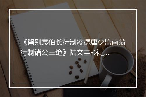 《留别袁伯长待制凌德庸少监南翁待制诸公三绝》陆文圭•宋_译文鉴赏_翻译赏析