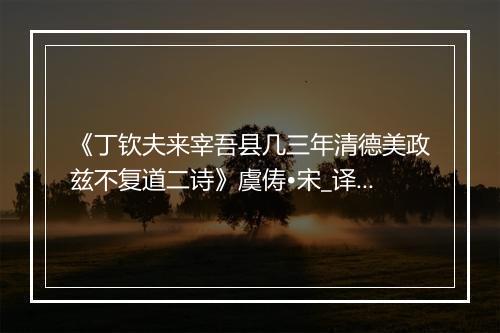 《丁钦夫来宰吾县几三年清德美政兹不复道二诗》虞俦•宋_译文鉴赏_翻译赏析