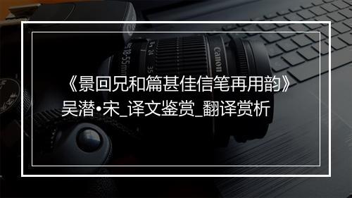 《景回兄和篇甚佳信笔再用韵》吴潜•宋_译文鉴赏_翻译赏析