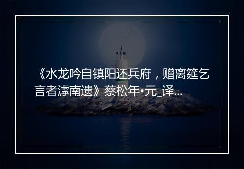 《水龙吟自镇阳还兵府，赠离筵乞言者滹南遗》蔡松年•元_译文鉴赏_翻译赏析