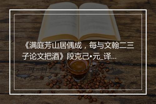 《满庭芳山居偶成，每与文翰二三子论文把酒》段克己•元_译文鉴赏_翻译赏析