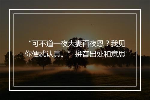 “可不道一夜大妻百夜恩？我见你便忒认真。”拼音出处和意思