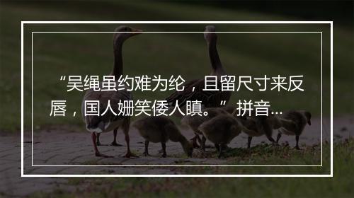 “吴绳虽约难为纶，且留尺寸来反唇，国人姗笑倭人瞋。”拼音出处和意思