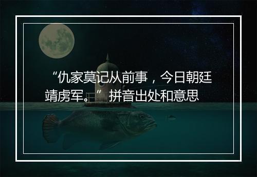 “仇家莫记从前事，今日朝廷靖虏军。”拼音出处和意思