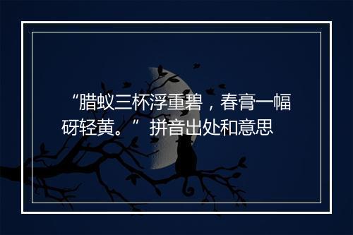 “腊蚁三杯浮重碧，春膏一幅砑轻黄。”拼音出处和意思