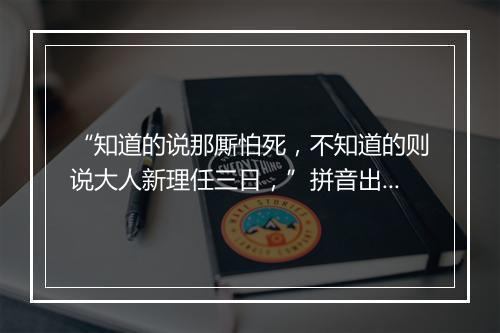 “知道的说那厮怕死，不知道的则说大人新理任三日，”拼音出处和意思