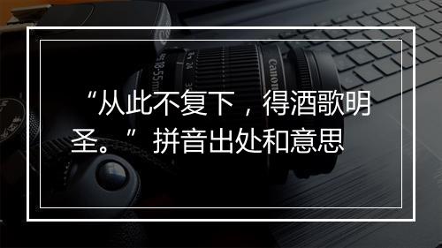 “从此不复下，得酒歌明圣。”拼音出处和意思