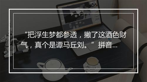 “把浮生梦都参透，撇了这酒色财气，真个是谭马丘刘。”拼音出处和意思