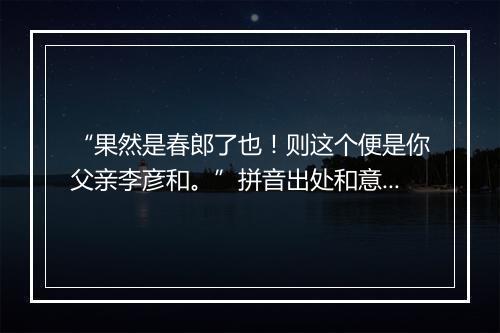 “果然是春郎了也！则这个便是你父亲李彦和。”拼音出处和意思