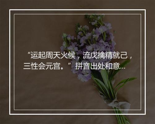 “运起周天火候，流戊擒精就己，三性会元宫。”拼音出处和意思