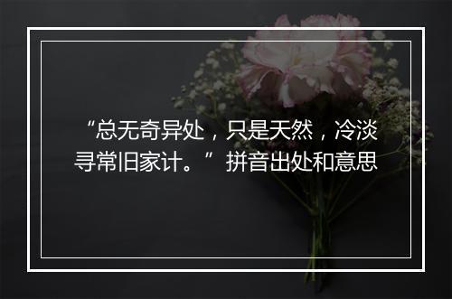 “总无奇异处，只是天然，冷淡寻常旧家计。”拼音出处和意思