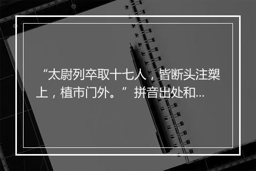 “太尉列卒取十七人，皆断头注槊上，植市门外。”拼音出处和意思