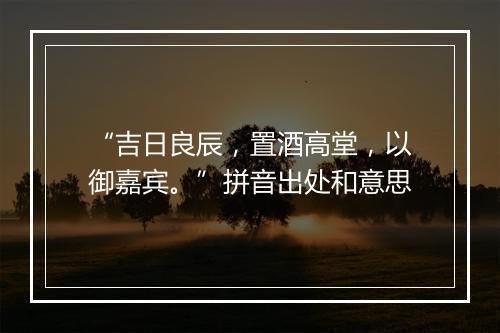 “吉日良辰，置酒高堂，以御嘉宾。”拼音出处和意思