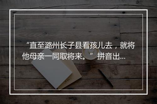 “直至潞州长子县看孩儿去，就将他母亲一同取将来。”拼音出处和意思