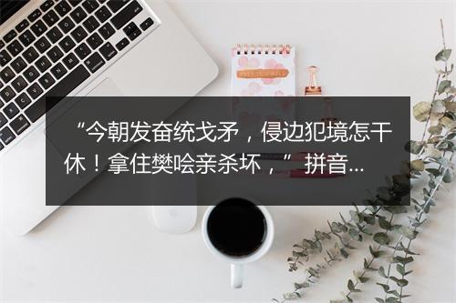 “今朝发奋统戈矛，侵边犯境怎干休！拿住樊哙亲杀坏，”拼音出处和意思