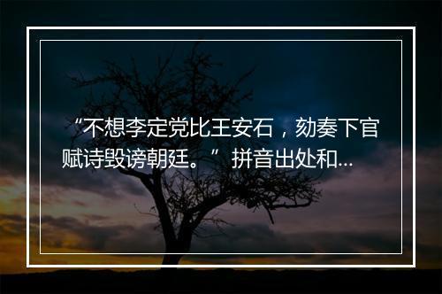 “不想李定党比王安石，劾奏下官赋诗毁谤朝廷。”拼音出处和意思