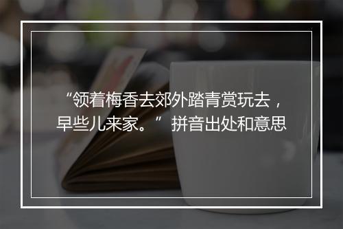 “领着梅香去郊外踏青赏玩去，早些儿来家。”拼音出处和意思