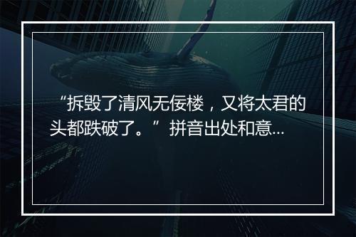 “拆毁了清风无佞楼，又将太君的头都跌破了。”拼音出处和意思