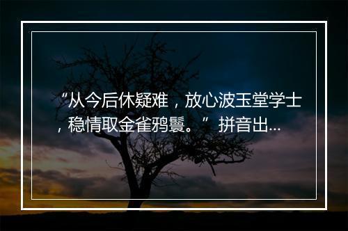 “从今后休疑难，放心波玉堂学士，稳情取金雀鸦鬟。”拼音出处和意思