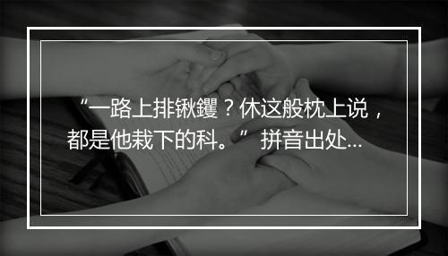 “一路上排锹钁？休这般枕上说，都是他栽下的科。”拼音出处和意思