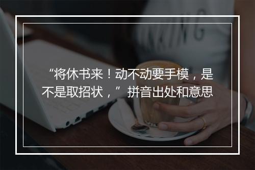 “将休书来！动不动要手模，是不是取招状，”拼音出处和意思