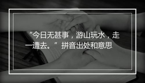 “今日无甚事，游山玩水，走一遭去。”拼音出处和意思