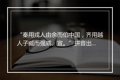 “秦用戎人由余而伯中国，齐用越人子臧而强威、宣。”拼音出处和意思