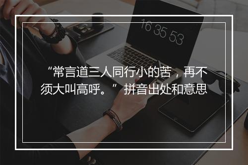 “常言道三人同行小的苦，再不须大叫高呼。”拼音出处和意思