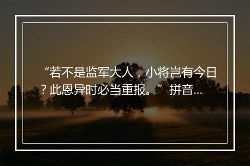 “若不是监军大人，小将岂有今日？此恩异时必当重报。”拼音出处和意思