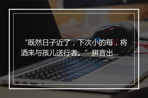 “既然日子近了，下次小的每，将酒来与孩儿送行者。”拼音出处和意思