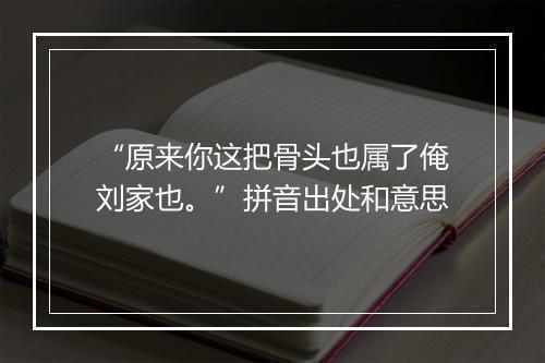 “原来你这把骨头也属了俺刘家也。”拼音出处和意思