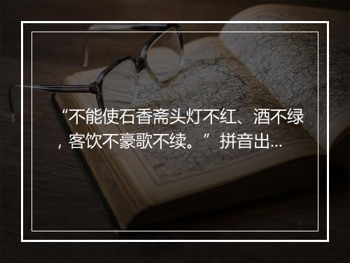 “不能使石香斋头灯不红、酒不绿，客饮不豪歌不续。”拼音出处和意思