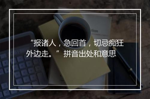 “报诸人，急回首，切忌痴狂外边走。”拼音出处和意思