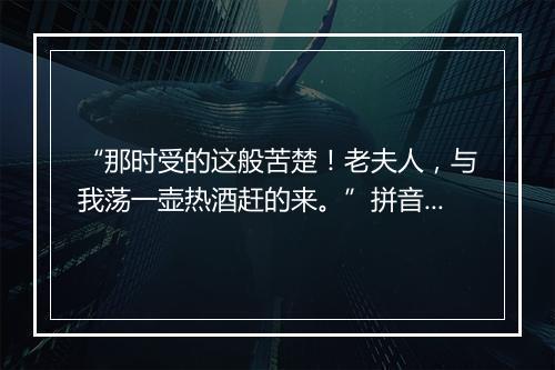 “那时受的这般苦楚！老夫人，与我荡一壶热酒赶的来。”拼音出处和意思