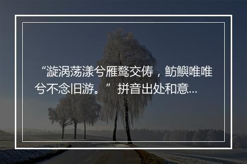 “漩涡荡漾兮雁鹜交俦，鲂鱮唯唯兮不念旧游。”拼音出处和意思