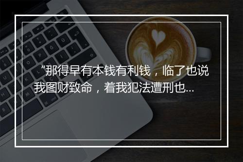 “那得早有本钱有利钱，临了也说我图财致命，着我犯法遭刑也。”拼音出处和意思