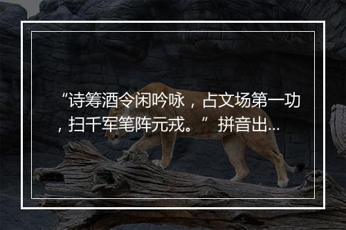 “诗筹酒令闲吟咏，占文场第一功，扫千军笔阵元戎。”拼音出处和意思