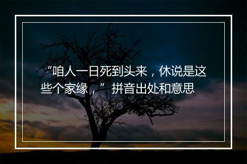 “咱人一日死到头来，休说是这些个家缘，”拼音出处和意思