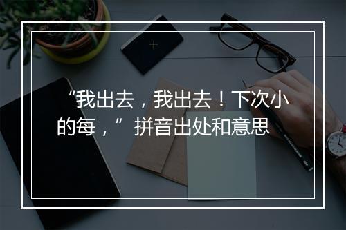 “我出去，我出去！下次小的每，”拼音出处和意思