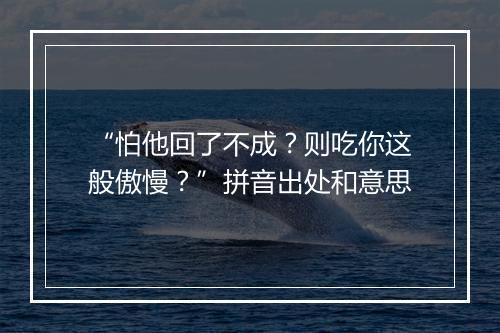 “怕他回了不成？则吃你这般傲慢？”拼音出处和意思