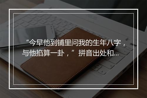 “今早他到铺里问我的生年八字，与他掐算一卦，”拼音出处和意思