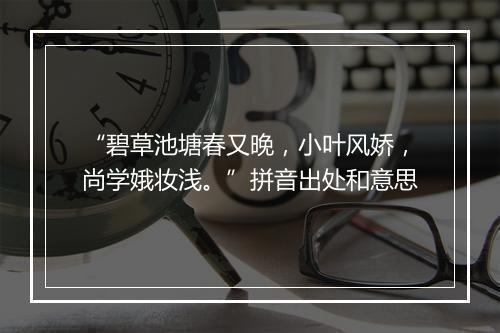 “碧草池塘春又晚，小叶风娇，尚学娥妆浅。”拼音出处和意思