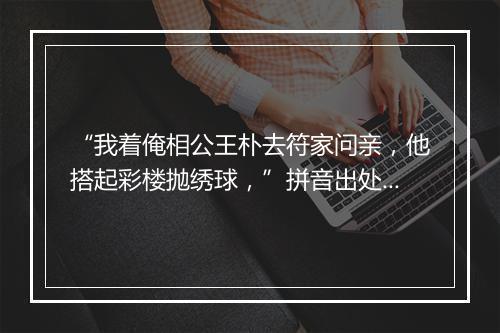 “我着俺相公王朴去符家问亲，他搭起彩楼抛绣球，”拼音出处和意思