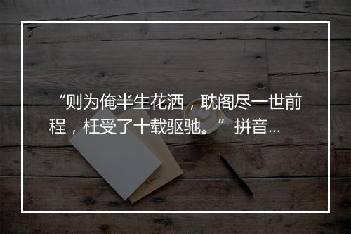 “则为俺半生花洒，耽阁尽一世前程，枉受了十载驱驰。”拼音出处和意思