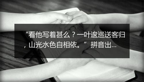 “看他写着甚么？一叶逡巡送客归，山光水色自相依。”拼音出处和意思