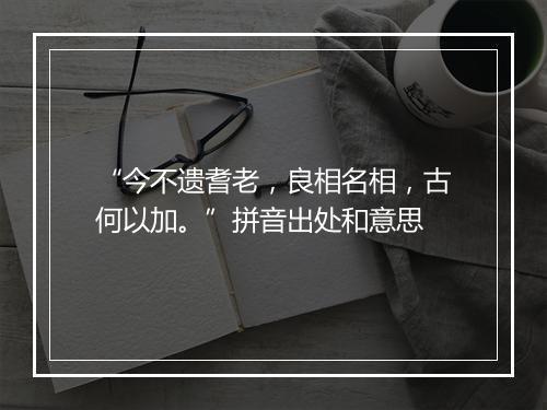 “今不遗耆老，良相名相，古何以加。”拼音出处和意思