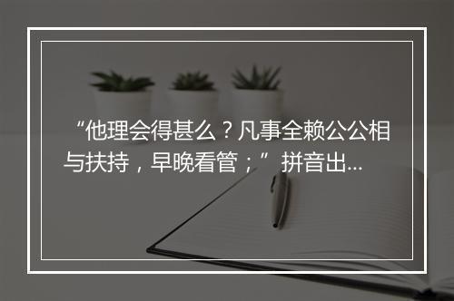 “他理会得甚么？凡事全赖公公相与扶持，早晚看管；”拼音出处和意思