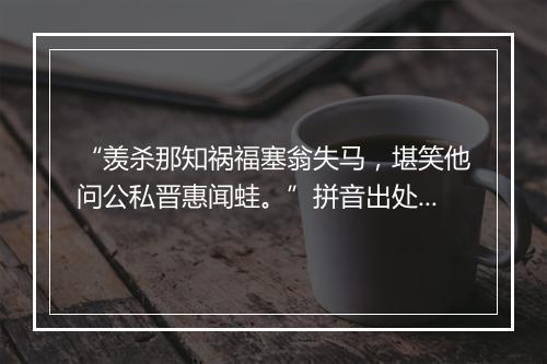 “羡杀那知祸福塞翁失马，堪笑他问公私晋惠闻蛙。”拼音出处和意思