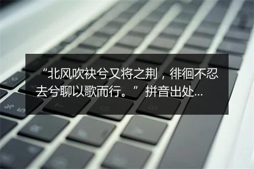 “北风吹袂兮又将之荆，徘徊不忍去兮聊以歌而行。”拼音出处和意思