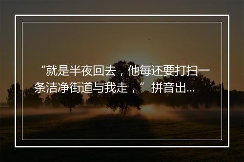 “就是半夜回去，他每还要打扫一条洁净街道与我走，”拼音出处和意思